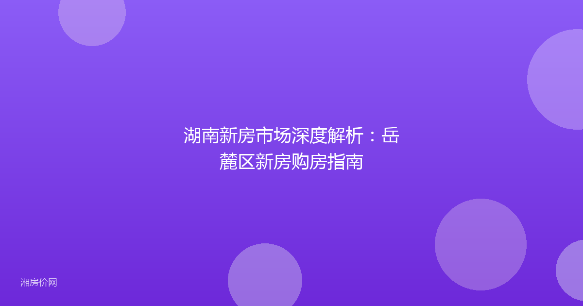 湖南新房市场深度解析：岳麓区新房购房指南