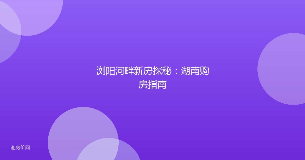 浏阳河畔新房探秘：湖南购房指南