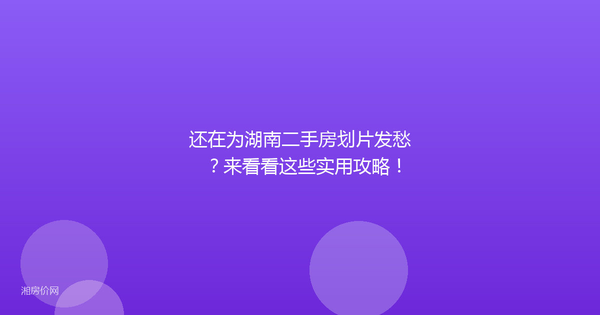 还在为湖南二手房划片发愁？来看看这些实用攻略！